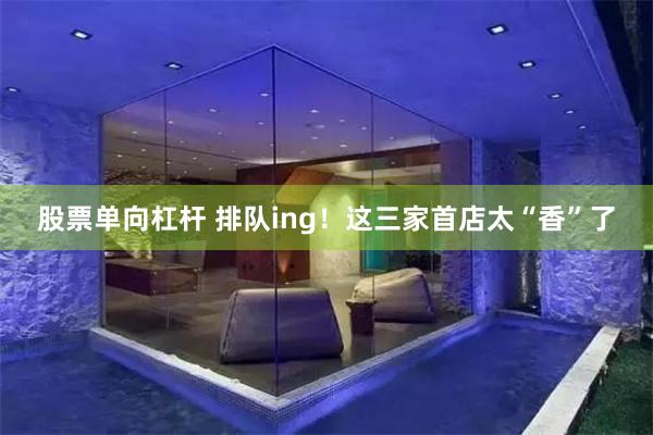 股票单向杠杆 排队ing！这三家首店太“香”了