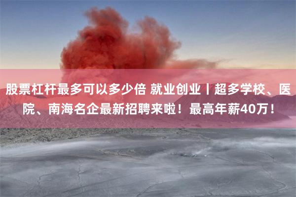 股票杠杆最多可以多少倍 就业创业丨超多学校、医院、南海名企最新招聘来啦！最高年薪40万！