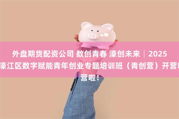 外盘期货配资公司 数创青春 濠创未来│2025年濠江区数字赋能青年创业专题培训班（青创营）开营啦！