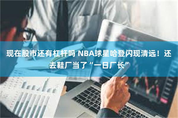 现在股市还有杠杆吗 NBA球星哈登闪现清远！还去鞋厂当了“一日厂长”