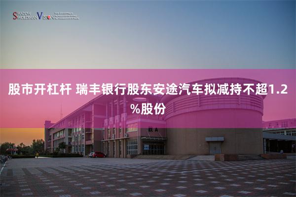 股市开杠杆 瑞丰银行股东安途汽车拟减持不超1.2%股份
