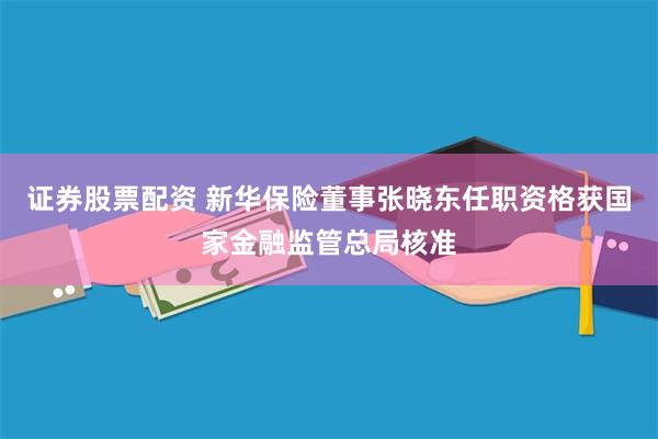 证券股票配资 新华保险董事张晓东任职资格获国家金融监管总局核准