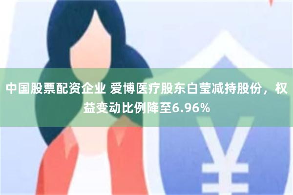中国股票配资企业 爱博医疗股东白莹减持股份，权益变动比例降至6.96%