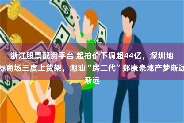 浙江股票配资平台 起拍价下调超44亿，深圳地标商场三度上货架，潮汕“房二代”郑康豪地产梦渐远