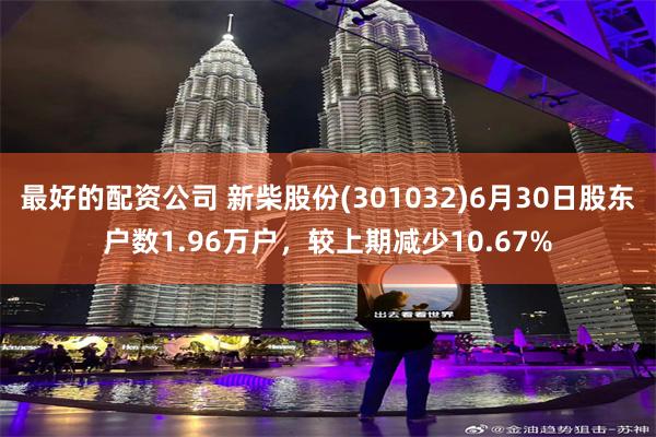 最好的配资公司 新柴股份(301032)6月30日股东户数1.96万户，较上期减少10.67%