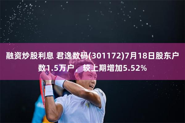 融资炒股利息 君逸数码(301172)7月18日股东户数1.5万户，较上期增加5.52%