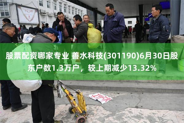 股票配资哪家专业 善水科技(301190)6月30日股东户数1.3万户，较上期减少13.32%