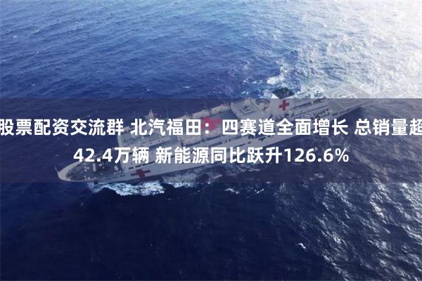 股票配资交流群 北汽福田：四赛道全面增长 总销量超42.4万辆 新能源同比跃升126.6%