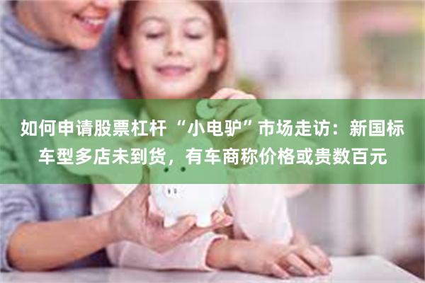 如何申请股票杠杆 “小电驴”市场走访：新国标车型多店未到货，有车商称价格或贵数百元