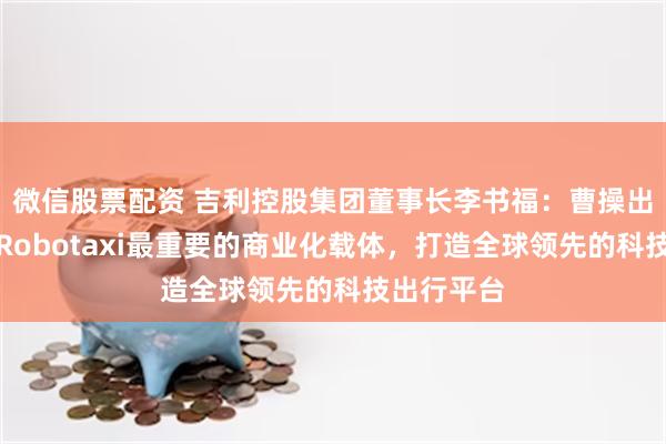微信股票配资 吉利控股集团董事长李书福：曹操出行将作为Robotaxi最重要的商业化载体，打造全球领先的科技出行平台