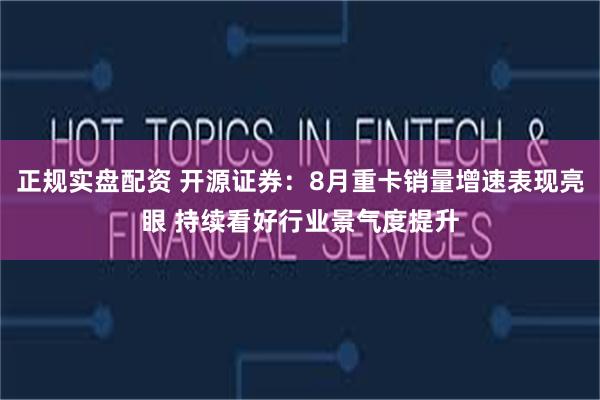 正规实盘配资 开源证券：8月重卡销量增速表现亮眼 持续看好行业景气度提升