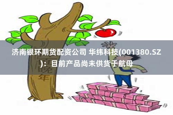 济南银环期货配资公司 华纬科技(001380.SZ)：目前产品尚未供货于航母