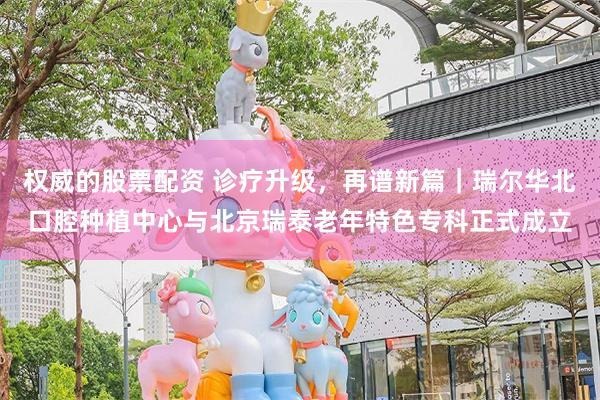权威的股票配资 诊疗升级，再谱新篇｜瑞尔华北口腔种植中心与北京瑞泰老年特色专科正式成立