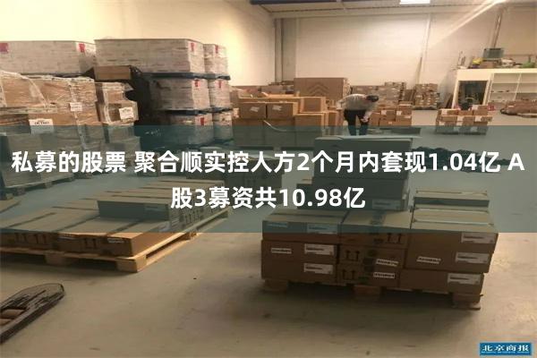 私募的股票 聚合顺实控人方2个月内套现1.04亿 A股3募资共10.98亿