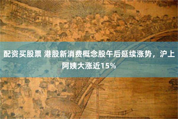 配资买股票 港股新消费概念股午后延续涨势，沪上阿姨大涨近15%
