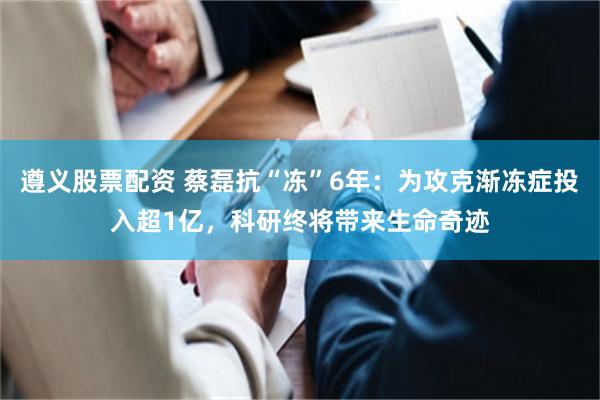 遵义股票配资 蔡磊抗“冻”6年：为攻克渐冻症投入超1亿，科研终将带来生命奇迹