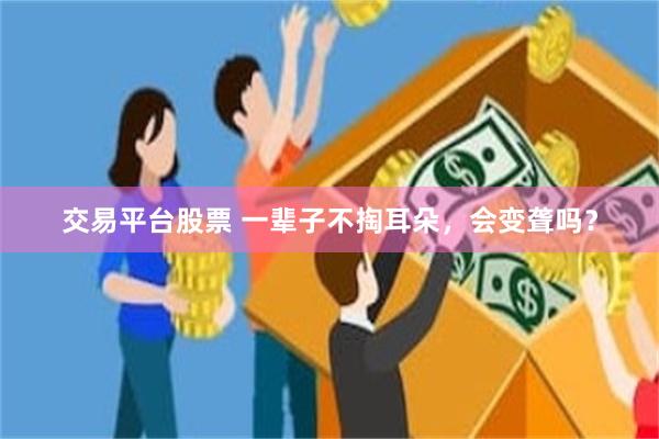 交易平台股票 一辈子不掏耳朵，会变聋吗？