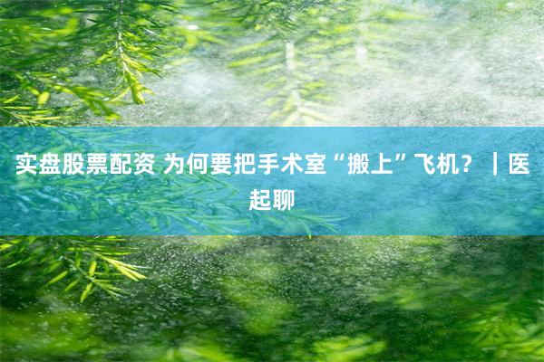 实盘股票配资 为何要把手术室“搬上”飞机？｜医起聊