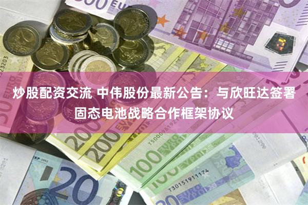 炒股配资交流 中伟股份最新公告：与欣旺达签署固态电池战略合作框架协议