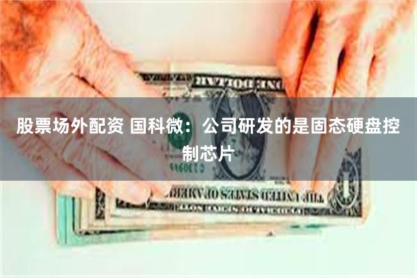 股票场外配资 国科微：公司研发的是固态硬盘控制芯片