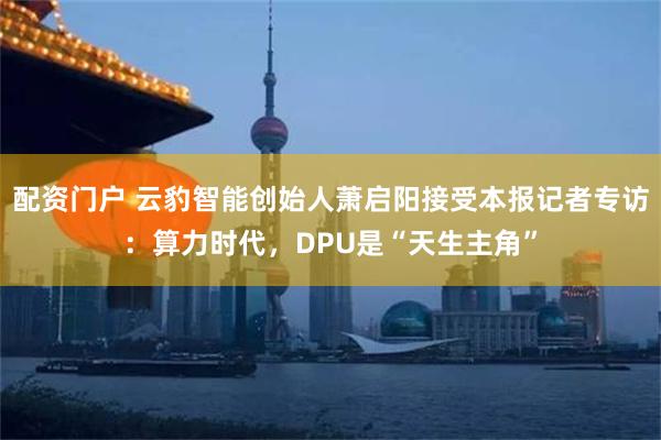配资门户 云豹智能创始人萧启阳接受本报记者专访：算力时代，DPU是“天生主角”