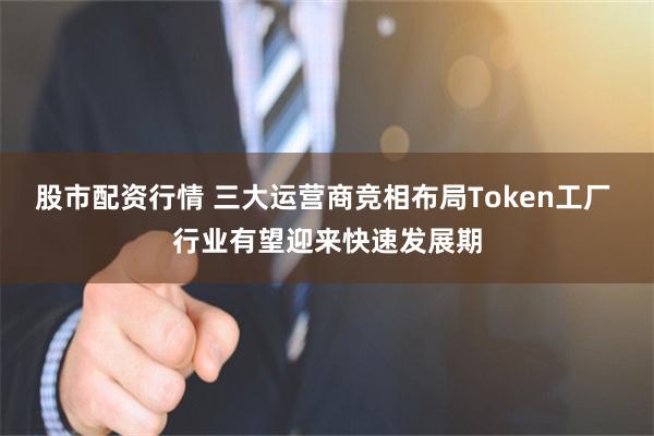 股市配资行情 三大运营商竞相布局Token工厂 行业有望迎来快速发展期