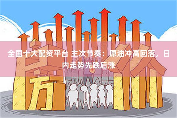 全国十大配资平台 主次节奏：原油冲高回落，日内走势先跌后涨