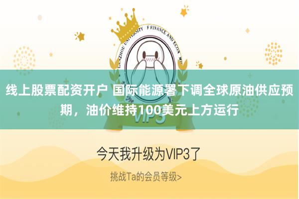 线上股票配资开户 国际能源署下调全球原油供应预期，油价维持100美元上方运行