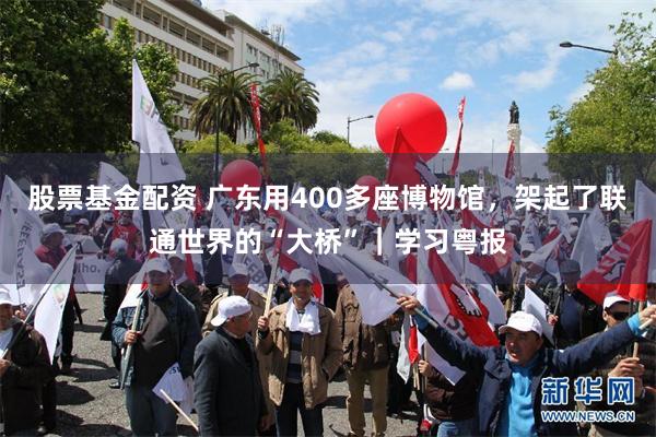 股票基金配资 广东用400多座博物馆，架起了联通世界的“大桥”｜学习粤报