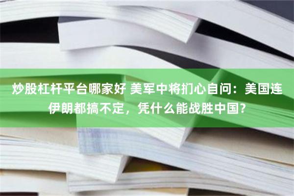 炒股杠杆平台哪家好 美军中将扪心自问：美国连伊朗都搞不定，凭什么能战胜中国？