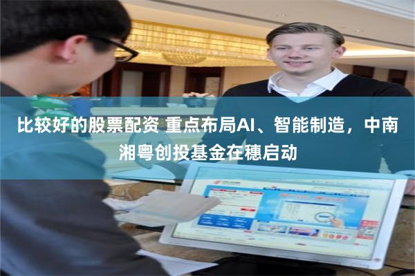 比较好的股票配资 重点布局AI、智能制造，中南湘粤创投基金在穗启动