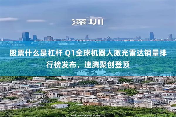 股票什么是杠杆 Q1全球机器人激光雷达销量排行榜发布，速腾聚创登顶