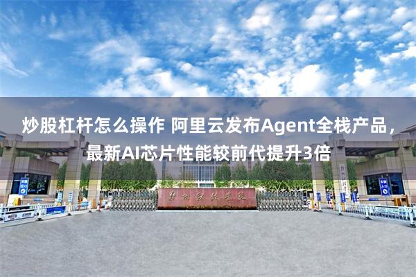 炒股杠杆怎么操作 阿里云发布Agent全栈产品，最新AI芯片性能较前代提升3倍