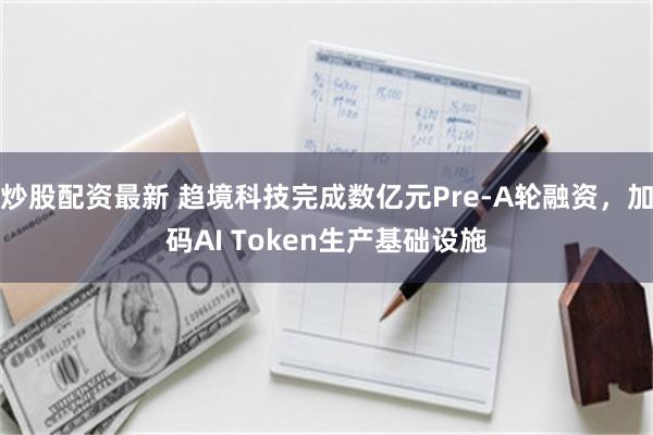 炒股配资最新 趋境科技完成数亿元Pre-A轮融资，加码AI Token生产基础设施