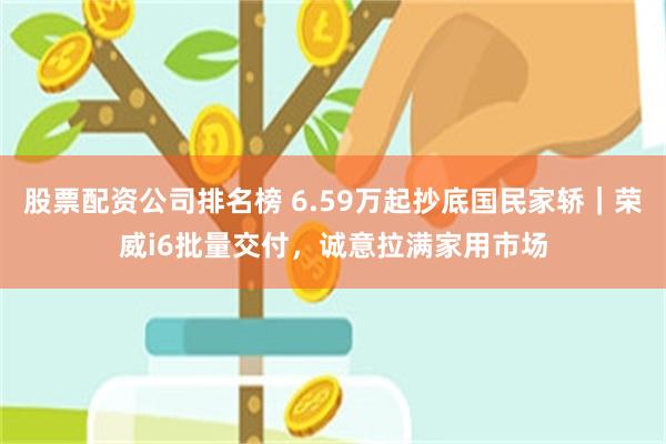 股票配资公司排名榜 6.59万起抄底国民家轿｜荣威i6批量交付，诚意拉满家用市场