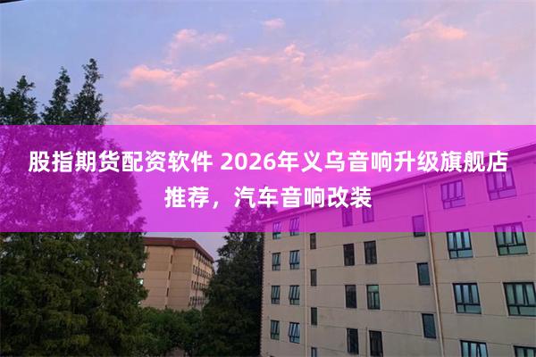 股指期货配资软件 2026年义乌音响升级旗舰店推荐，汽车音响改装