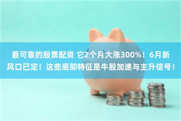 最可靠的股票配资 它2个月大涨300%！6月新风口已定！这些底部特征是牛股加速与主升信号！