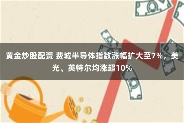 黄金炒股配资 费城半导体指数涨幅扩大至7%，美光、英特尔均涨超10%