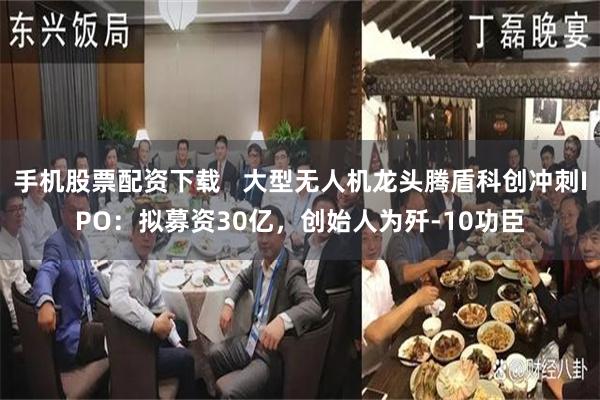 手机股票配资下载   大型无人机龙头腾盾科创冲刺IPO：拟募资30亿，创始人为歼-10功臣