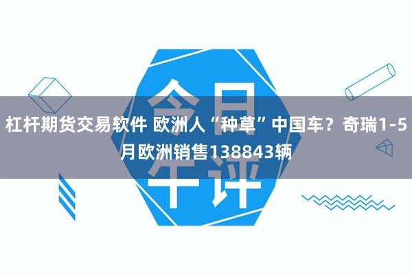 杠杆期货交易软件 欧洲人“种草”中国车？奇瑞1-5月欧洲销售138843辆