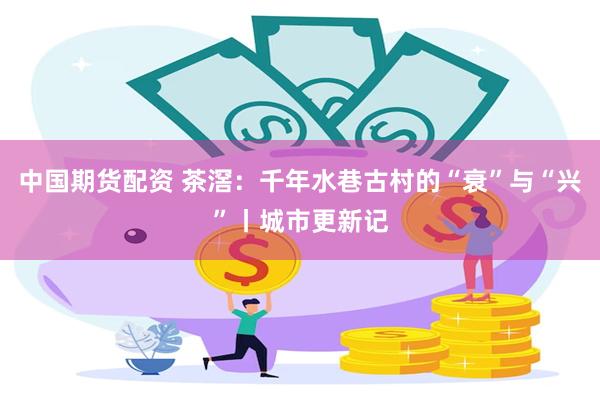 中国期货配资 茶滘：千年水巷古村的“衰”与“兴”丨城市更新记