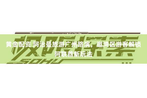 黄金配资 阿治曼旅游广州路演，邀湾区游客解锁阿联酋新玩法