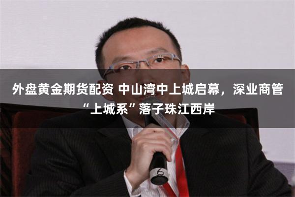 外盘黄金期货配资 中山湾中上城启幕，深业商管“上城系”落子珠江西岸
