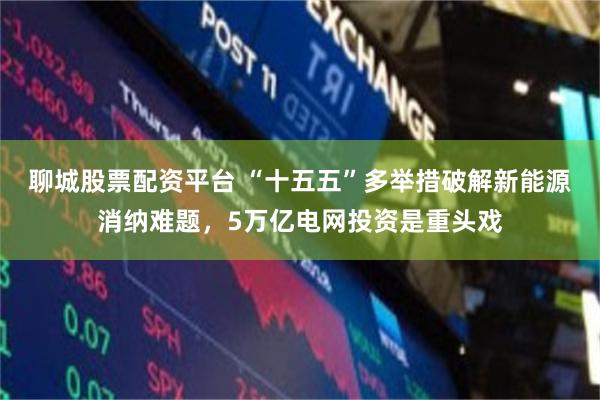 聊城股票配资平台 “十五五”多举措破解新能源消纳难题，5万亿电网投资是重头戏