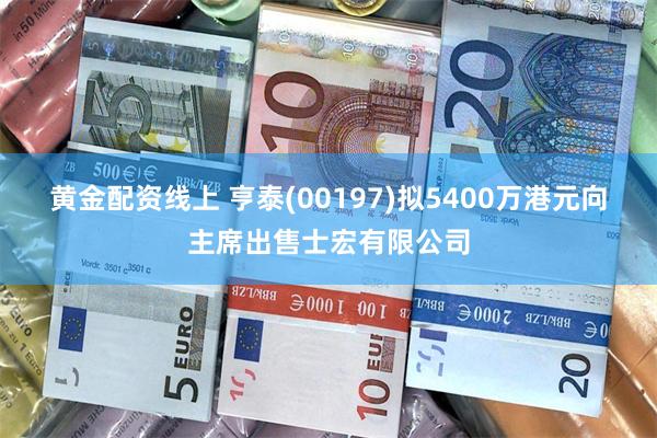 黄金配资线上 亨泰(00197)拟5400万港元向主席出售士宏有限公司