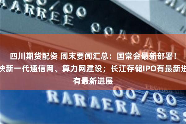 四川期货配资 周末要闻汇总：国常会最新部署！加快新一代通信网、算力网建设；长江存储IPO有最新进展
