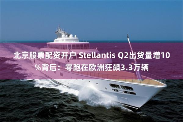 北京股票配资开户 Stellantis Q2出货量增10%背后：零跑在欧洲狂飙3.3万辆
