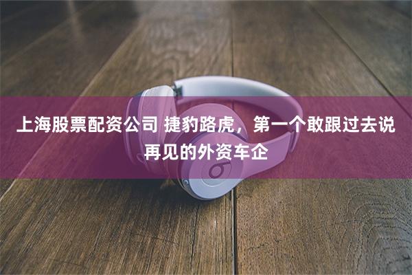 上海股票配资公司 捷豹路虎，第一个敢跟过去说再见的外资车企