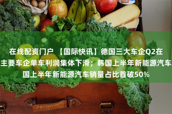 在线配资门户 【国际快讯】德国三大车企Q2在华销量大跌；全球主要车企单车利润集体下滑；韩国上半年新能源汽车销量占比首破50%