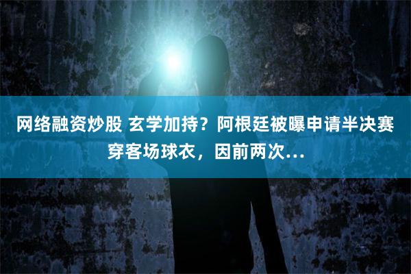 网络融资炒股 玄学加持？阿根廷被曝申请半决赛穿客场球衣，因前两次…
